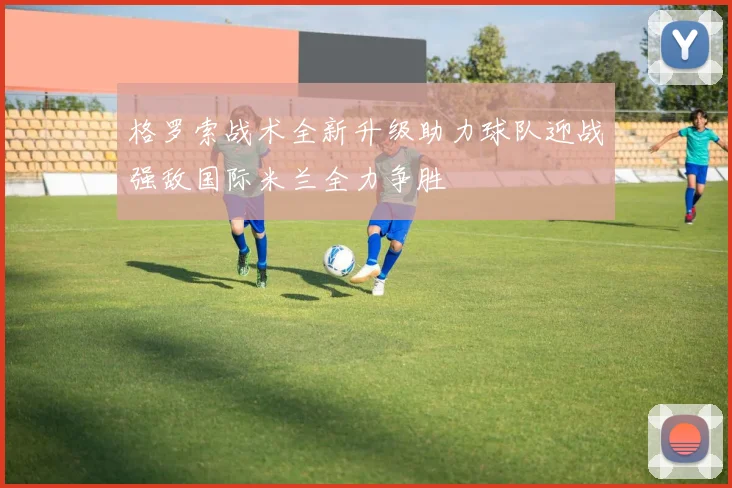 格罗索战术全新升级助力球队迎战强敌国际米兰全力争胜