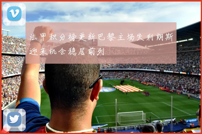 法甲积分榜更新巴黎主场失利朗斯迎来机会稳居前列